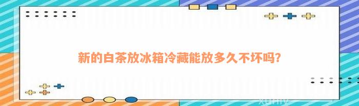 新的白茶放冰箱冷藏能放多久不坏吗？