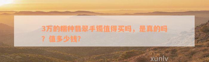 3万的糯种翡翠手镯值得买吗，是真的吗？值多少钱？