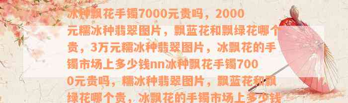 冰种飘花手镯7000元贵吗，2000元糯冰种翡翠图片，飘蓝花和飘绿花哪个贵，3万元糯冰种翡翠图片，冰飘花的手镯市场上多少钱nn冰种飘花手镯7000元贵吗，糯冰种翡翠图片，飘蓝花和飘绿花哪个贵，冰飘花的手镯市场上多少钱