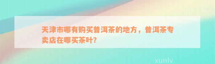 天津市哪有购买普洱茶的地方，普洱茶专卖店在哪买茶叶？