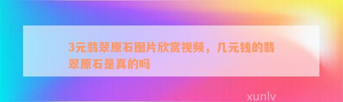 3元翡翠原石图片欣赏视频，几元钱的翡翠原石是真的吗