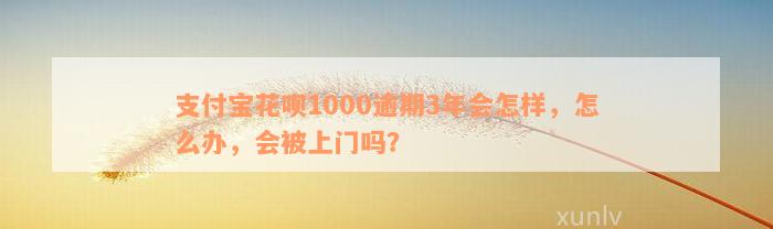 支付宝花呗1000逾期3年会怎样，怎么办，会被上门吗？