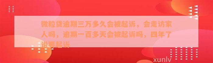 微粒贷逾期三万多久会被起诉，会走访家人吗，逾期一百多天会被起诉吗，四年了说要起诉