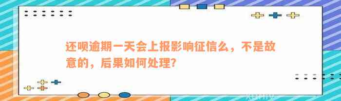 还呗逾期一天会上报影响征信么，不是故意的，后果如何处理？