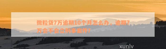 微粒贷7万逾期10个月怎么办，逾期7万会不会立刑事案件？