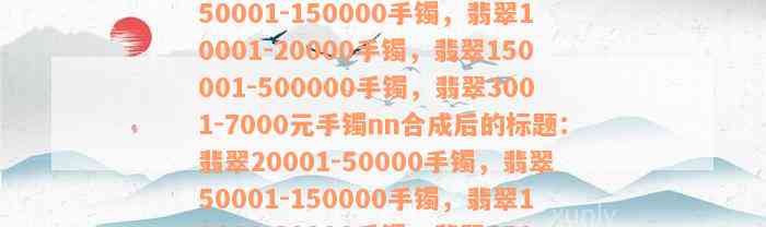 翡翠20001-50000手镯，翡翠50001-150000手镯，翡翠10001-20000手镯，翡翠150001-500000手镯，翡翠3001-7000元手镯nn合成后的标题：翡翠20001-50000手镯，翡翠50001-150000手镯，翡翠10001-20000手镯，翡翠150001-500000手镯