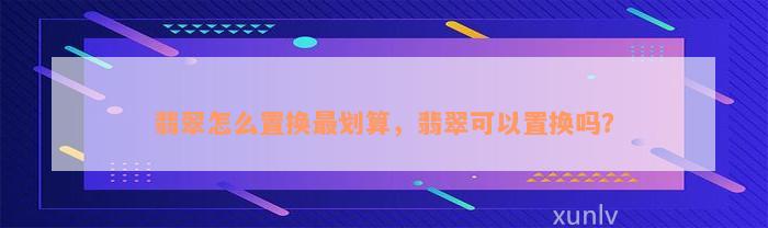 翡翠怎么置换最划算，翡翠可以置换吗？