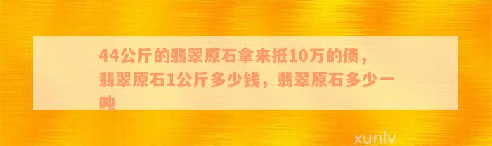 44公斤的翡翠原石拿来抵10万的债，翡翠原石1公斤多少钱，翡翠原石多少一吨