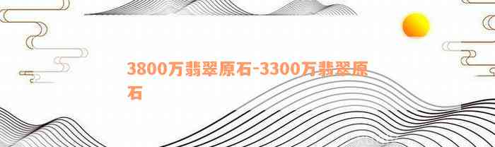 3800万翡翠原石-3300万翡翠原石