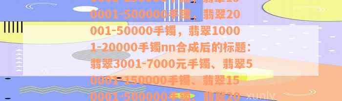 翡翠3001-7000元手镯，翡翠50001-150000手镯，翡翠150001-500000手镯，翡翠20001-50000手镯，翡翠10001-20000手镯nn合成后的标题：翡翠3001-7000元手镯、翡翠50001-150000手镯、翡翠150001-500000手镯、翡翠20001-50000手镯、翡翠10001-20000手镯