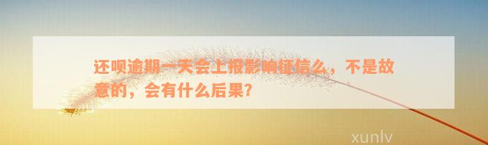 还呗逾期一天会上报影响征信么，不是故意的，会有什么后果？