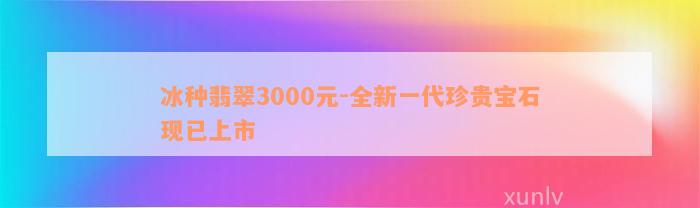 冰种翡翠3000元-全新一代珍贵宝石现已上市