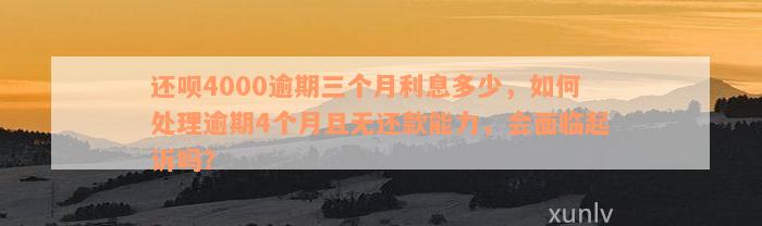 还呗4000逾期三个月利息多少，如何处理逾期4个月且无还款能力，会面临起诉吗？