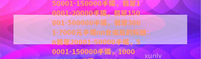 翡翠20001-50000手镯，翡翠50001-150000手镯，翡翠10001-20000手镯，翡翠150001-500000手镯，翡翠3001-7000元手镯nn合成后的标题：n翡翠20001-50000手镯，50001-150000手镯，10001-20000手镯，150001-500000手镯