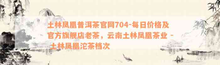 土林凤凰普洱茶官网704-每日价格及官方旗舰店老茶，云南土林凤凰茶业 - 土林凤凰沱茶档次