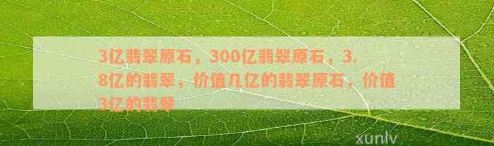 3亿翡翠原石，300亿翡翠原石，3.8亿的翡翠，价值几亿的翡翠原石，价值3亿的翡翠