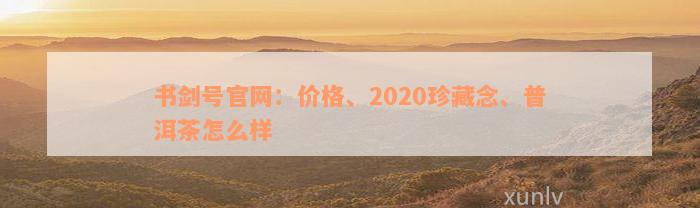 书剑号官网：价格、2020珍藏念、普洱茶怎么样