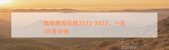 翡翠原石价格2021-2022，一克/斤多少钱