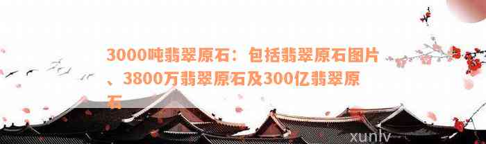 3000吨翡翠原石：包括翡翠原石图片、3800万翡翠原石及300亿翡翠原石