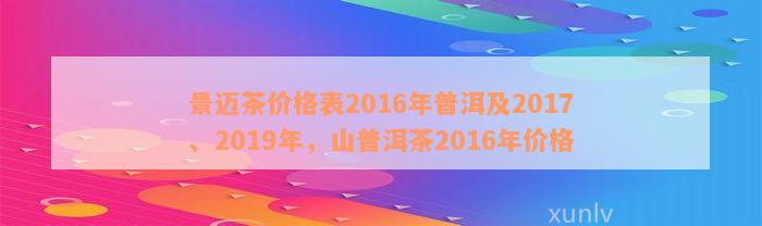 景迈茶价格表2016年普洱及2017、2019年，山普洱茶2016年价格