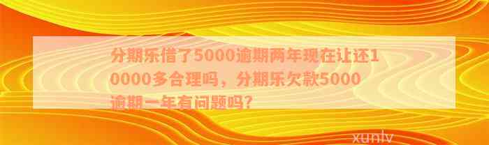 分期乐借了5000逾期两年现在让还10000多合理吗，分期乐欠款5000逾期一年有问题吗?