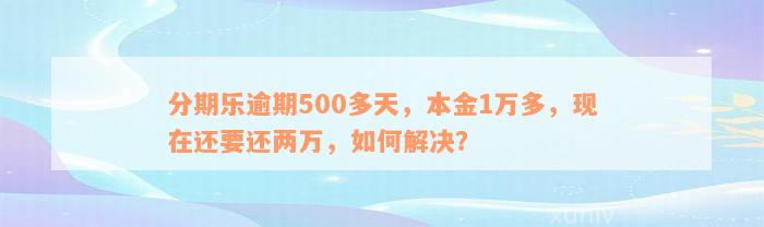 分期乐逾期500多天，本金1万多，现在还要还两万，如何解决？