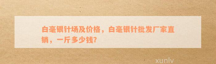 白毫银针场及价格，白毫银针批发厂家直销，一斤多少钱？