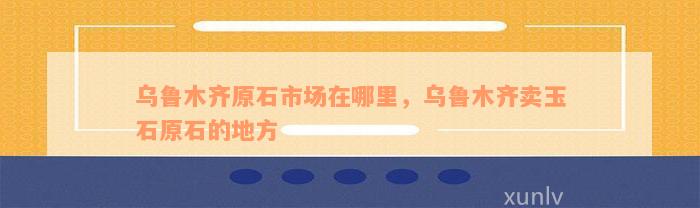 乌鲁木齐原石市场在哪里，乌鲁木齐卖玉石原石的地方