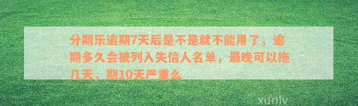 分期乐逾期7天后是不是就不能用了，逾期多久会被列入失信人名单，最晚可以拖几天，期10天严重么