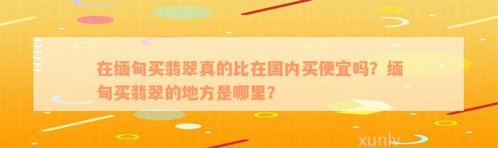 在缅甸买翡翠真的比在国内买便宜吗？缅甸买翡翠的地方是哪里？