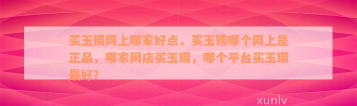 买玉镯网上哪家好点，买玉镯哪个网上是正品，哪家网店买玉镯，哪个平台买玉镯最好？