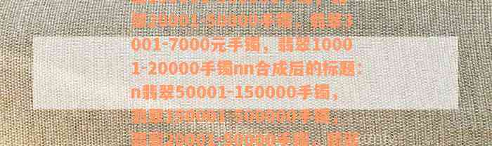 翡翠50001-150000手镯，翡翠150001-500000手镯，翡翠20001-50000手镯，翡翠3001-7000元手镯，翡翠10001-20000手镯nn合成后的标题：n翡翠50001-150000手镯，翡翠150001-500000手镯，翡翠20001-50000手镯，翡翠3001-7000元手镯，翡翠10001-20000手镯