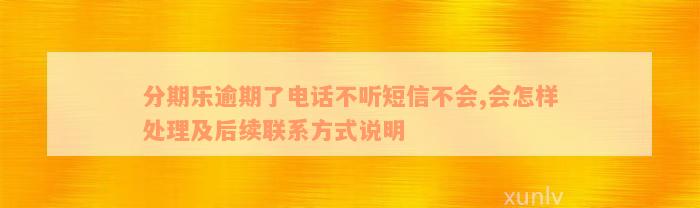 分期乐逾期了电话不听短信不会,会怎样处理及后续联系方式说明