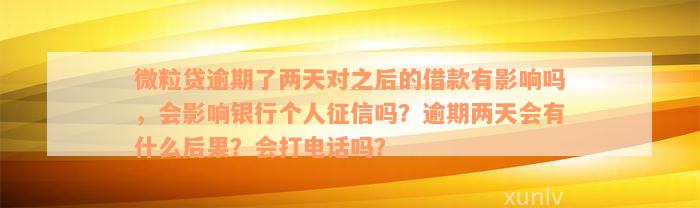 微粒贷逾期了两天对之后的借款有影响吗，会影响银行个人征信吗？逾期两天会有什么后果？会打电话吗？