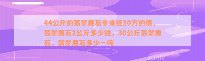 44公斤的翡翠原石拿来抵10万的债，翡翠原石1公斤多少钱，30公斤翡翠原石，翡翠原石多少一吨