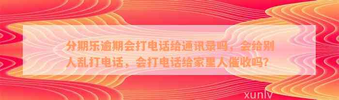 分期乐逾期会打电话给通讯录吗，会给别人乱打电话，会打电话给家里人催收吗？