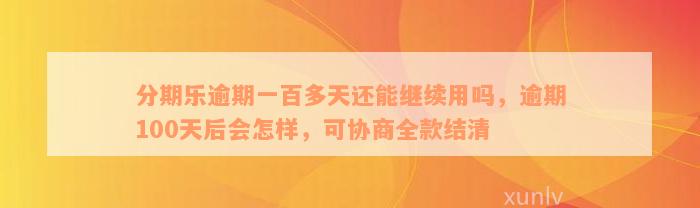 分期乐逾期一百多天还能继续用吗，逾期100天后会怎样，可协商全款结清