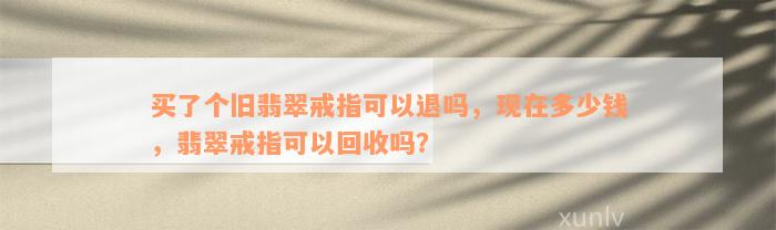 买了个旧翡翠戒指可以退吗，现在多少钱，翡翠戒指可以回收吗？