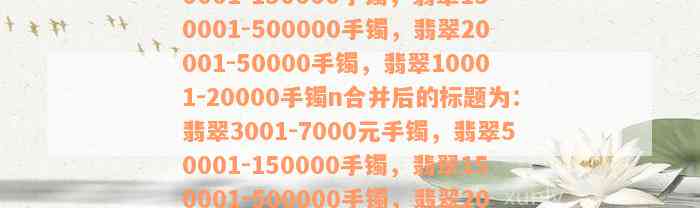 翡翠3001-7000元手镯，翡翠50001-150000手镯，翡翠150001-500000手镯，翡翠20001-50000手镯，翡翠10001-20000手镯n合并后的标题为：翡翠3001-7000元手镯，翡翠50001-150000手镯，翡翠150001-500000手镯，翡翠20001-50000手镯，翡翠10001-20000手镯