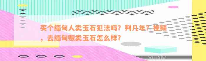 买个缅甸人卖玉石犯法吗？判几年？视频，去缅甸贩卖玉石怎么样？