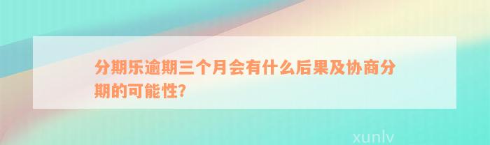 分期乐逾期三个月会有什么后果及协商分期的可能性？