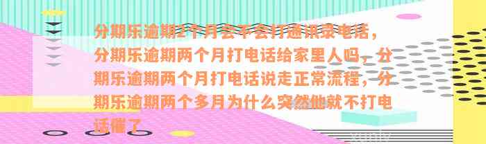 分期乐逾期2个月会不会打通讯录电话，分期乐逾期两个月打电话给家里人吗，分期乐逾期两个月打电话说走正常流程，分期乐逾期两个多月为什么突然他就不打电话催了