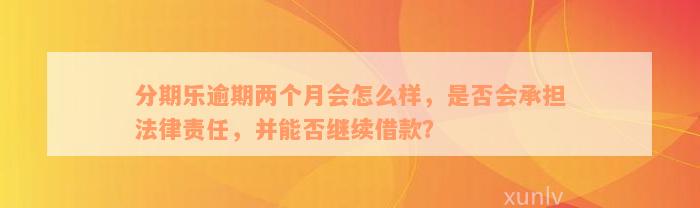 分期乐逾期两个月会怎么样，是否会承担法律责任，并能否继续借款？