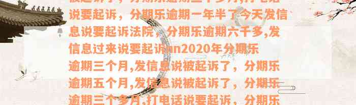 2020年分期乐逾期三个月,发信息说被起诉了，分期乐逾期五个月,发信息说被起诉了，分期乐逾期三个多月,打电话说要起诉，分期乐逾期一年半了今天发信息说要起诉法院，分期乐逾期六千多,发信息过来说要起诉nn2020年分期乐逾期三个月,发信息说被起诉了，分期乐逾期五个月,发信息说被起诉了，分期乐逾期三个多月,打电话说要起诉，分期乐逾期一年半了今天发信息说要起诉法院，分期乐逾期六千多,发信息过来说要起诉法院