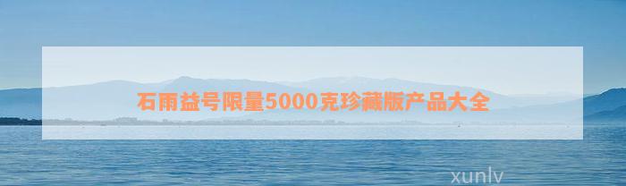 石雨益号限量5000克珍藏版产品大全