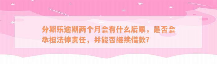 分期乐逾期两个月会有什么后果，是否会承担法律责任，并能否继续借款？