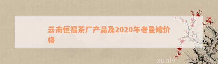 云南恒福茶厂产品及2020年老曼娥价格