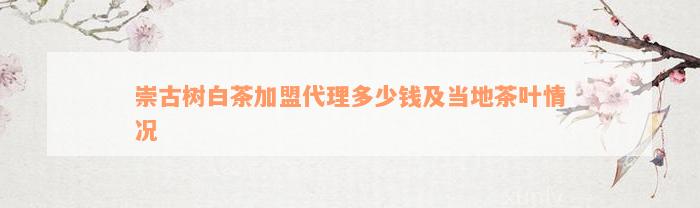 崇古树白茶加盟代理多少钱及当地茶叶情况