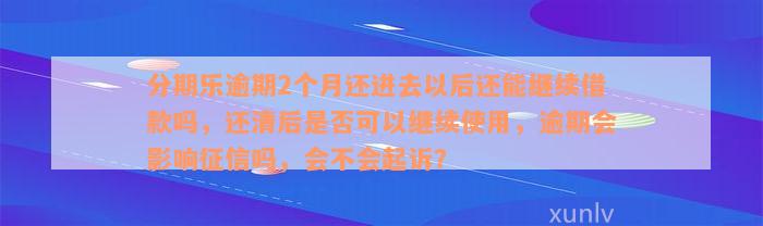 分期乐逾期2个月还进去以后还能继续借款吗，还清后是否可以继续使用，逾期会影响征信吗，会不会起诉？