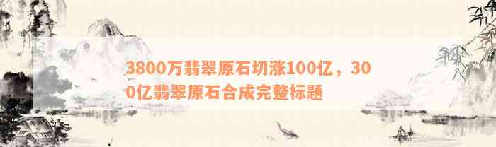 3800万翡翠原石切涨100亿，300亿翡翠原石合成完整标题